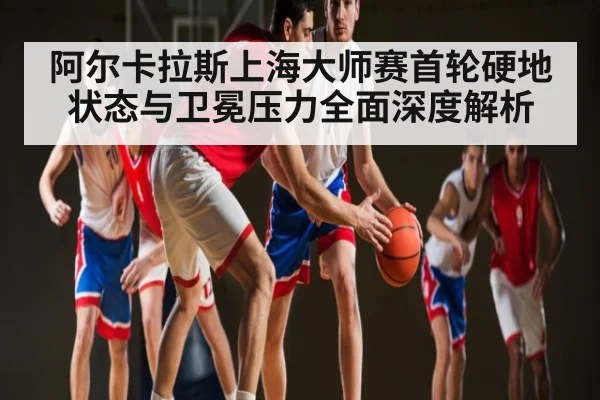 阿尔卡拉斯上海大师赛首轮硬地状态与卫冕压力全面深度解析