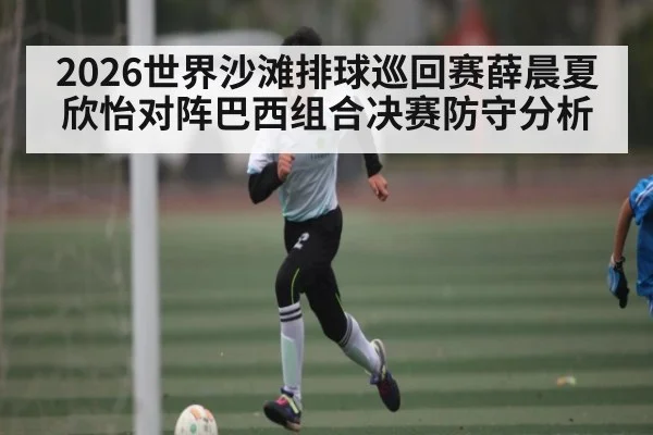 2026世界沙滩排球巡回赛薛晨夏欣怡对阵巴西组合决赛防守分析