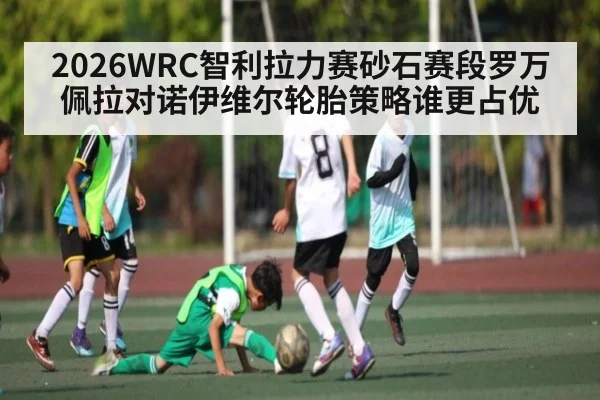 2026WRC智利拉力赛砂石赛段罗万佩拉对诺伊维尔轮胎策略谁更占优