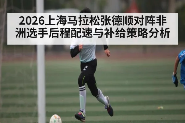 2026上海马拉松张德顺对阵非洲选手后程配速与补给策略分析